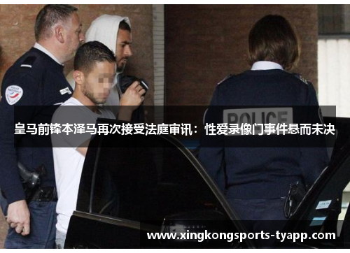 皇马前锋本泽马再次接受法庭审讯：性爱录像门事件悬而未决