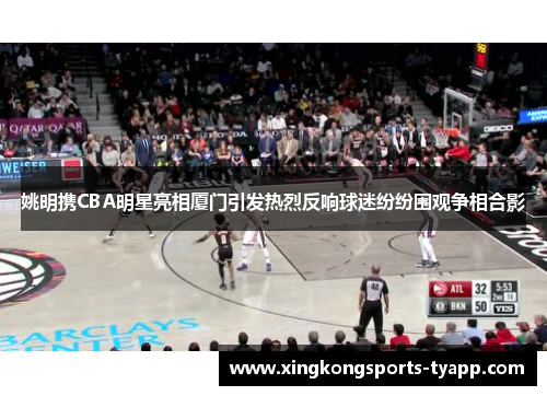 姚明携CBA明星亮相厦门引发热烈反响球迷纷纷围观争相合影