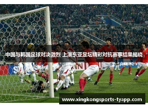 中国与韩国足球对决激烈 上演东亚足坛精彩对抗赛事结果揭晓