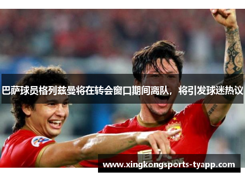 巴萨球员格列兹曼将在转会窗口期间离队，将引发球迷热议