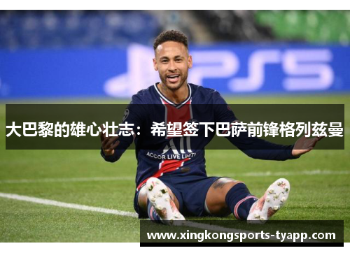 大巴黎的雄心壮志：希望签下巴萨前锋格列兹曼