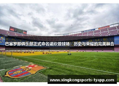 巴塞罗那俱乐部正式命名诺坎普球场：历史与荣耀的完美融合