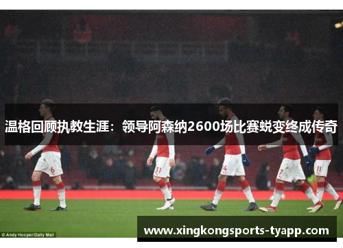 温格回顾执教生涯：领导阿森纳2600场比赛蜕变终成传奇